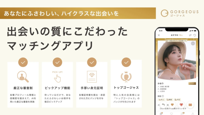 あなたにふさわしい、ハイクラスな出会いを GORGEOUS ゴージャス 出会いの質にこだわったマッチングアプリ 厳正な審査制 各種プロフィール情報と信頼度を踏まえて、AIを用いた厳正な審査を実施 PICK UP! ピックアップ機能 待っているだけで、あなたにふさわしい相手を毎日ピックアップ 手厚い身元証明 各種証明書を提出・承認された方にバッジを付与 トップゴージャス 特に人気の会員様には「トップゴージャス」のバッジが付与されます 9:41 おすすめ 15人 全て認証されている会員です かおり TOP 26歳 東京都 芸能関連 大学卒 認証? 本人 職業 年収 2名の会員から推薦されています